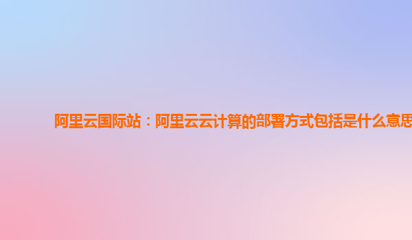 阿里云國際站：阿里云云計(jì)算的部署方式包括是什么意思