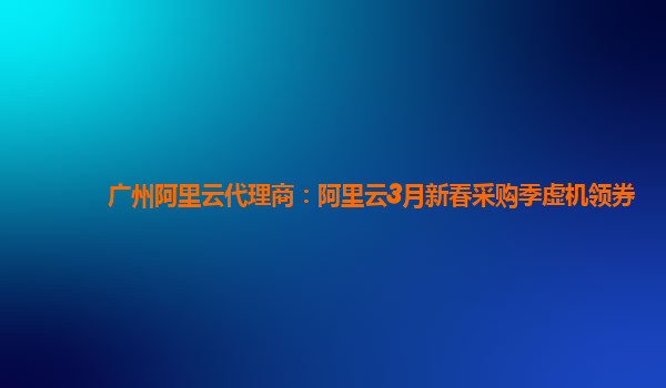 廣州阿里云代理商：阿里云3月新春采購(gòu)季虛機(jī)領(lǐng)券